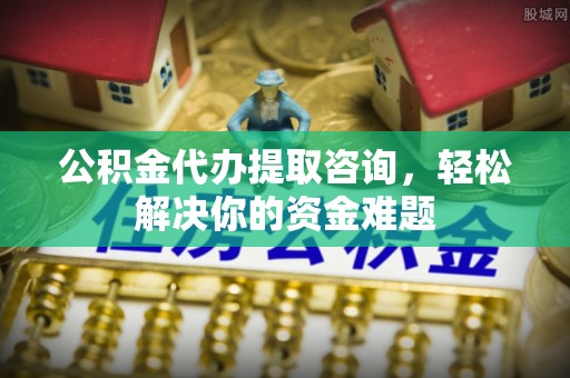 阎良公积金代办提取咨询，轻松解决你的资金难题