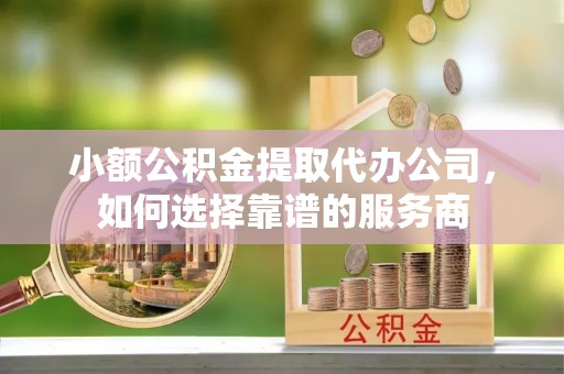 阎良小额公积金提取代办公司，如何选择靠谱的服务商