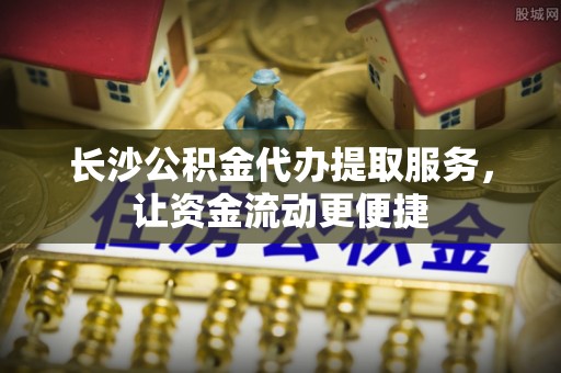 阎良长沙公积金代办提取服务，让资金流动更便捷
